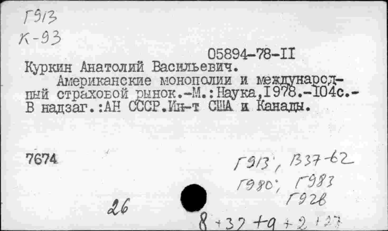 ﻿
05894-78-11 Куркин Анатолий Васильевич.
Американские монополии и международный страховой рынок.-М.: Наука,1978.-104с. В надзаг.:АН СССР.Ин-т США а Канада.
7674
£1
Г3/3'г /337-^2-
Л? Ж,
Г92Л
37 -Н?